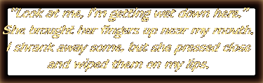 'Look at me, I'm getting wet down here.'  She brought her fingers up near my mouth.  I shrank away some, but she pressed close and wiped them on my lips.